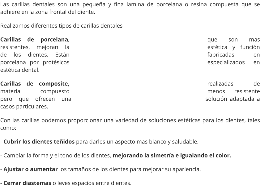 Las carillas dentales son una pequeña y fina lamina de porcelana o resina compuesta que se adhiere en la zona frontal del diente. Realizamos diferentes tipos de carillas dentales  Carillas de porcelana, que son mas resistentes, mejoran la estética y función de los dientes. Están fabricadas en porcelana por protésicos especializados en estética dental. Carillas de composite, realizadas de material compuesto menos resistente pero que ofrecen una solución adaptada a casos particulares. Con las carillas podemos proporcionar una variedad de soluciones estéticas para los dientes, tales como: - Cubrir los dientes teñidos para darles un aspecto mas blanco y saludable. - Cambiar la forma y el tono de los dientes, mejorando la simetría e igualando el color. - Ajustar o aumentar los tamaños de los dientes para mejorar su apariencia. - Cerrar diastemas o leves espacios entre dientes.