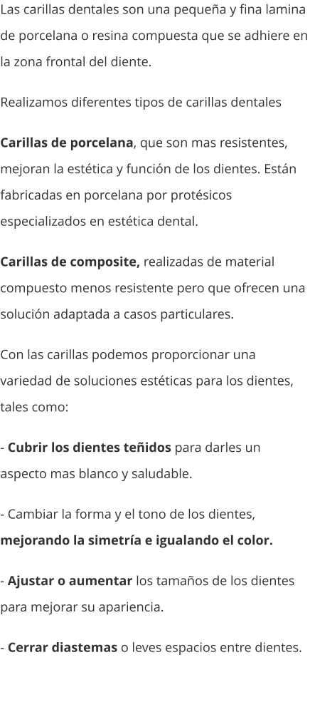 Las carillas dentales son una pequeña y fina lamina de porcelana o resina compuesta que se adhiere en la zona frontal del diente. Realizamos diferentes tipos de carillas dentales  Carillas de porcelana, que son mas resistentes, mejoran la estética y función de los dientes. Están fabricadas en porcelana por protésicos especializados en estética dental. Carillas de composite, realizadas de material compuesto menos resistente pero que ofrecen una solución adaptada a casos particulares. Con las carillas podemos proporcionar una variedad de soluciones estéticas para los dientes, tales como: - Cubrir los dientes teñidos para darles un aspecto mas blanco y saludable. - Cambiar la forma y el tono de los dientes, mejorando la simetría e igualando el color. - Ajustar o aumentar los tamaños de los dientes para mejorar su apariencia. - Cerrar diastemas o leves espacios entre dientes.
