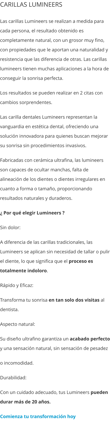 CARILLAS LUMINEERS Las carillas Lumineers se realizan a medida para cada persona, el resultado obtenido es completamente natural, con un grosor muy fino, con propiedades que le aportan una naturalidad y resistencia que las diferencia de otras. Las carillas lumineers tienen muchas aplicaciones a la hora de conseguir la sonrisa perfecta. Los resultados se pueden realizar en 2 citas con cambios sorprendentes. Las carilla dentales Lumineers representan la vanguardia en estética dental, ofreciendo una solución innovadora para quienes buscan mejorar su sonrisa sin procedimientos invasivos. Fabricadas con cerámica ultrafina, las lumineers son capaces de ocultar manchas, falta de alineación de los dientes o dientes irregulares en cuanto a forma o tamaño, proporcionando resultados naturales y duraderos. ¿ Por qué elegir Lumineers ? Sin dolor: A diferencia de las carillas tradicionales, las Lumineers se aplican sin necesidad de tallar o pulir el diente, lo que significa que el proceso es totalmente indoloro. Rápido y Eficaz:  Transforma tu sonrisa en tan solo dos visitas al dentista. Aspecto natural:  Su diseño ultrafino garantiza un acabado perfecto y una sensación natural, sin sensación de pesadez o incomodidad. Durabilidad:  Con un cuidado adecuado, tus Lumineers pueden durar más de 20 años. Comienza tu transformación hoy